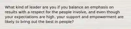 What kind of leader are you if you balance an emphasis on results with a respect for the people involve, and even though your expectations are high, your support and empowerment are likely to bring out the best in people?