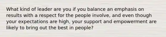 What kind of leader are you if you balance an emphasis on results with a respect for the people involve, and even though your expectations are high, your support and empowerment are likely to bring out the best in people?