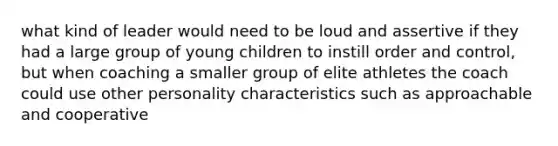 what kind of leader would need to be loud and assertive if they had a large group of young children to instill order and control, but when coaching a smaller group of elite athletes the coach could use other personality characteristics such as approachable and cooperative