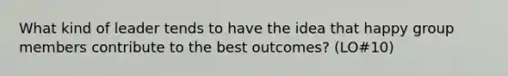 What kind of leader tends to have the idea that happy group members contribute to the best outcomes? (LO#10)