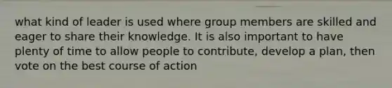 what kind of leader is used where group members are skilled and eager to share their knowledge. It is also important to have plenty of time to allow people to contribute, develop a plan, then vote on the best course of action