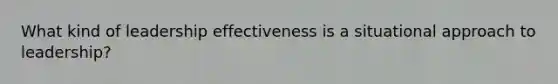 What kind of leadership effectiveness is a situational approach to leadership?