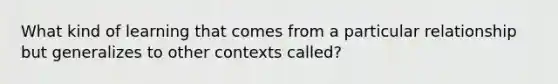 What kind of learning that comes from a particular relationship but generalizes to other contexts called?