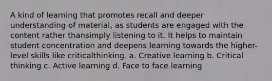 A kind of learning that promotes recall and deeper understanding of material, as students are engaged with the content rather thansimply listening to it. It helps to maintain student concentration and deepens learning towards the higher-level skills like criticalthinking. a. Creative learning b. Critical thinking c. Active learning d. Face to face learning