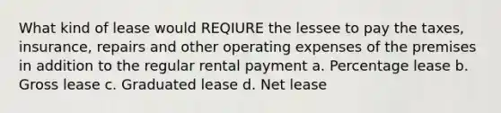 What kind of lease would REQIURE the lessee to pay the taxes, insurance, repairs and other operating expenses of the premises in addition to the regular rental payment a. Percentage lease b. Gross lease c. Graduated lease d. Net lease