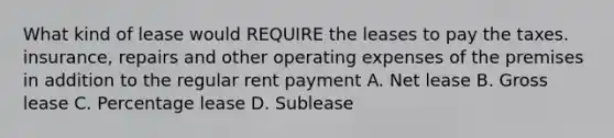 What kind of lease would REQUIRE the leases to pay the taxes. insurance, repairs and other operating expenses of the premises in addition to the regular rent payment A. Net lease B. Gross lease C. Percentage lease D. Sublease