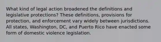 What kind of legal action broadened the definitions and legislative protections? These definitions, provisions for protection, and enforcement vary widely between jurisdictions. All states, Washington, DC, and Puerto Rico have enacted some form of domestic violence legislation.