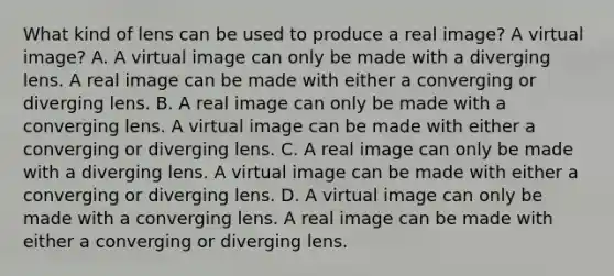 What kind of lens can be used to produce a real image? A virtual image? A. A virtual image can only be made with a diverging lens. A real image can be made with either a converging or diverging lens. B. A real image can only be made with a converging lens. A virtual image can be made with either a converging or diverging lens. C. A real image can only be made with a diverging lens. A virtual image can be made with either a converging or diverging lens. D. A virtual image can only be made with a converging lens. A real image can be made with either a converging or diverging lens.