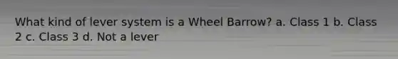 What kind of lever system is a Wheel Barrow? a. Class 1 b. Class 2 c. Class 3 d. Not a lever