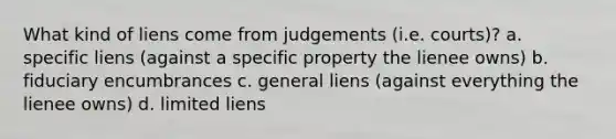 What kind of liens come from judgements (i.e. courts)? a. specific liens (against a specific property the lienee owns) b. fiduciary encumbrances c. general liens (against everything the lienee owns) d. limited liens