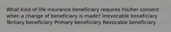 What kind of life insurance beneficiary requires his/her consent when a change of beneficiary is made? Irrevocable beneficiary Tertiary beneficiary Primary beneficiary Revocable beneficiary