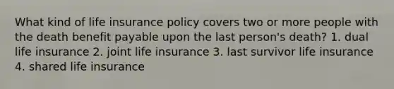 What kind of life insurance policy covers two or more people with the death benefit payable upon the last person's death? 1. dual life insurance 2. joint life insurance 3. last survivor life insurance 4. shared life insurance