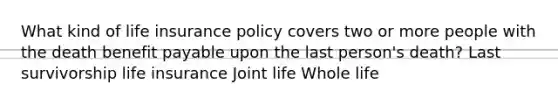 What kind of life insurance policy covers two or more people with the death benefit payable upon the last person's death? Last survivorship life insurance Joint life Whole life