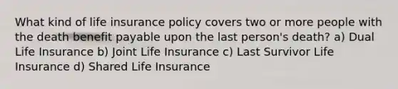 What kind of life insurance policy covers two or more people with the death benefit payable upon the last person's death? a) Dual Life Insurance b) Joint Life Insurance c) Last Survivor Life Insurance d) Shared Life Insurance