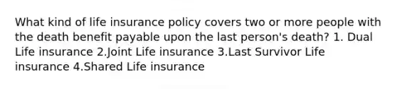 What kind of life insurance policy covers two or more people with the death benefit payable upon the last person's death? 1. Dual Life insurance 2.Joint Life insurance 3.Last Survivor Life insurance 4.Shared Life insurance