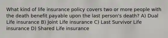 What kind of life insurance policy covers two or more people with the death benefit payable upon the last person's death? A) Dual Life insurance B) Joint Life insurance C) Last Survivor Life insurance D) Shared Life insurance