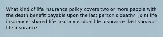 What kind of life insurance policy covers two or more people with the death benefit payable upon the last person's death? -joint life insurance -shared life insurance -dual life insurance -last survivor life insurance