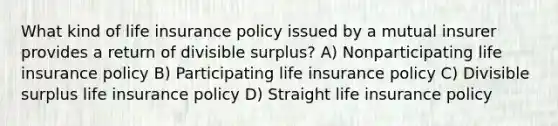 What kind of life insurance policy issued by a mutual insurer provides a return of divisible surplus? A) Nonparticipating life insurance policy B) Participating life insurance policy C) Divisible surplus life insurance policy D) Straight life insurance policy