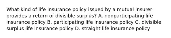 What kind of life insurance policy issued by a mutual insurer provides a return of divisible surplus? A. nonparticipating life insurance policy B. participating life insurance policy C. divisible surplus life insurance policy D. straight life insurance policy