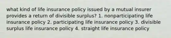 what kind of life insurance policy issued by a mutual insurer provides a return of divisible surplus? 1. nonparticipating life insurance policy 2. participating life insurance policy 3. divisible surplus life insurance policy 4. straight life insurance policy