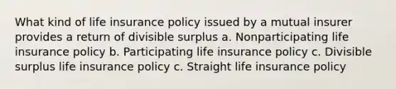 What kind of life insurance policy issued by a mutual insurer provides a return of divisible surplus a. Nonparticipating life insurance policy b. Participating life insurance policy c. Divisible surplus life insurance policy c. Straight life insurance policy