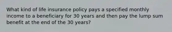 What kind of life insurance policy pays a specified monthly income to a beneficiary for 30 years and then pay the lump sum benefit at the end of the 30 years?