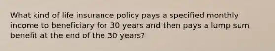 What kind of life insurance policy pays a specified monthly income to beneficiary for 30 years and then pays a lump sum benefit at the end of the 30 years?