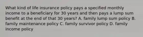 What kind of life insurance policy pays a specified monthly income to a beneficiary for 30 years and then pays a lump sum benefit at the end of that 30 years? A. family lump sum policy B. family maintenance policy C. family survivor policy D. family income policy