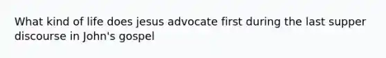 What kind of life does jesus advocate first during the last supper discourse in John's gospel