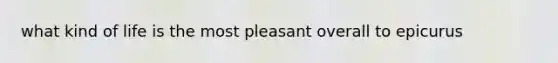 what kind of life is the most pleasant overall to epicurus