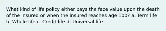 What kind of life policy either pays the face value upon the death of the insured or when the insured reaches age 100? a. Term life b. Whole life c. Credit life d. Universal life