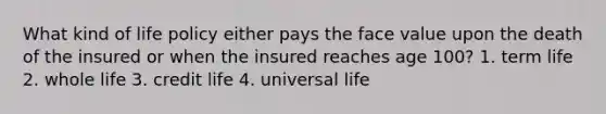 What kind of life policy either pays the face value upon the death of the insured or when the insured reaches age 100? 1. term life 2. whole life 3. credit life 4. universal life