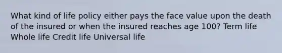 What kind of life policy either pays the face value upon the death of the insured or when the insured reaches age 100? Term life Whole life Credit life Universal life