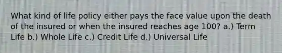 What kind of life policy either pays the face value upon the death of the insured or when the insured reaches age 100? a.) Term Life b.) Whole Life c.) Credit Life d.) Universal Life