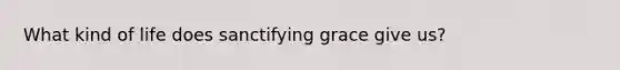 What kind of life does sanctifying grace give us?