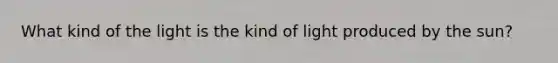 What kind of the light is the kind of light produced by the sun?