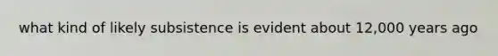 what kind of likely subsistence is evident about 12,000 years ago