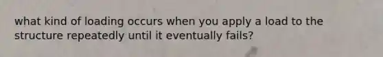 what kind of loading occurs when you apply a load to the structure repeatedly until it eventually fails?