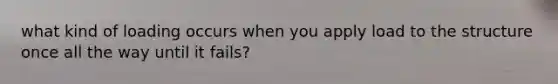 what kind of loading occurs when you apply load to the structure once all the way until it fails?