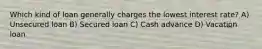 Which kind of loan generally charges the lowest interest rate? A) Unsecured loan B) Secured loan C) Cash advance D) Vacation loan