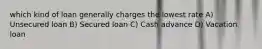which kind of loan generally charges the lowest rate A) Unsecured loan B) Secured loan C) Cash advance D) Vacation loan