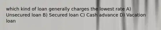 which kind of loan generally charges the lowest rate A) Unsecured loan B) Secured loan C) Cash advance D) Vacation loan