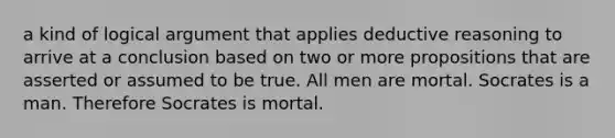 a kind of logical argument that applies deductive reasoning to arrive at a conclusion based on two or more propositions that are asserted or assumed to be true. All men are mortal. Socrates is a man. Therefore Socrates is mortal.