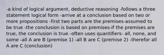 -a kind of logical argument, deductive reasoning -follows a three statement logical form -arrive at a conclusion based on two or more propositions -first two parts are the premises-assumed to be true -the conclusion is based on premises-if the premises are true, the conclusion is true -often uses quantifiers- all, none, and some -all A are B (premise 1) -all B are C (premise 2) -therefor all A are C (conclusion)