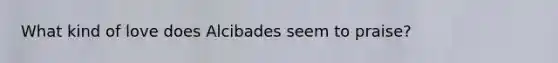 What kind of love does Alcibades seem to praise?