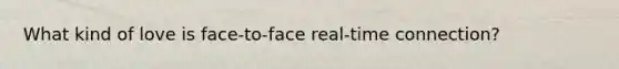 What kind of love is face-to-face real-time connection?