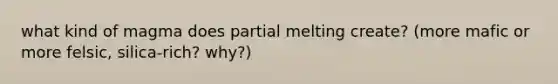 what kind of magma does partial melting create? (more mafic or more felsic, silica-rich? why?)