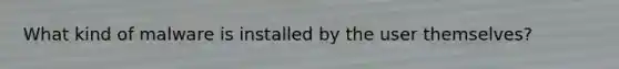 What kind of malware is installed by the user themselves?