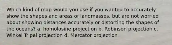 Which kind of map would you use if you wanted to accurately show the shapes and areas of landmasses, but are not worried about showing distances accurately or distorting the shapes of the oceans? a. homolosine projection b. Robinson projection c. Winkel Tripel projection d. Mercator projection