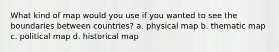 What kind of map would you use if you wanted to see the boundaries between countries? a. physical map b. thematic map c. political map d. historical map